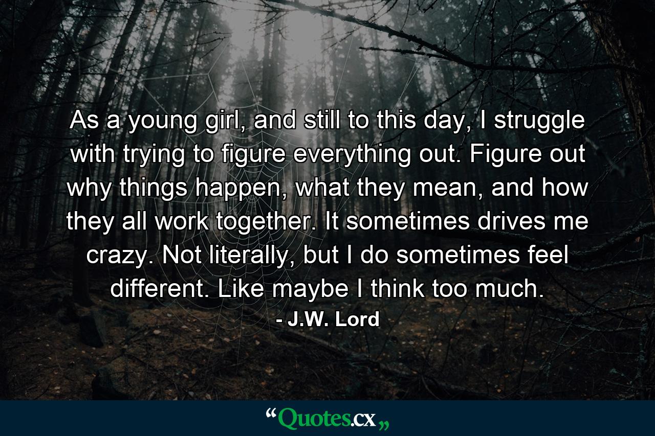 As a young girl, and still to this day, I struggle with trying to figure everything out. Figure out why things happen, what they mean, and how they all work together. It sometimes drives me crazy. Not literally, but I do sometimes feel different. Like maybe I think too much. - Quote by J.W. Lord