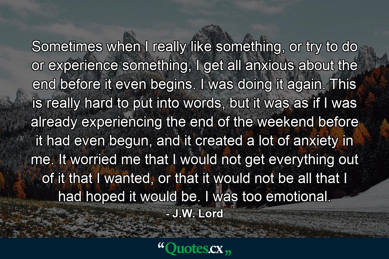 Sometimes when I really like something, or try to do or experience something, I get all anxious about the end before it even begins. I was doing it again. This is really hard to put into words, but it was as if I was already experiencing the end of the weekend before it had even begun, and it created a lot of anxiety in me. It worried me that I would not get everything out of it that I wanted, or that it would not be all that I had hoped it would be. I was too emotional. - Quote by J.W. Lord