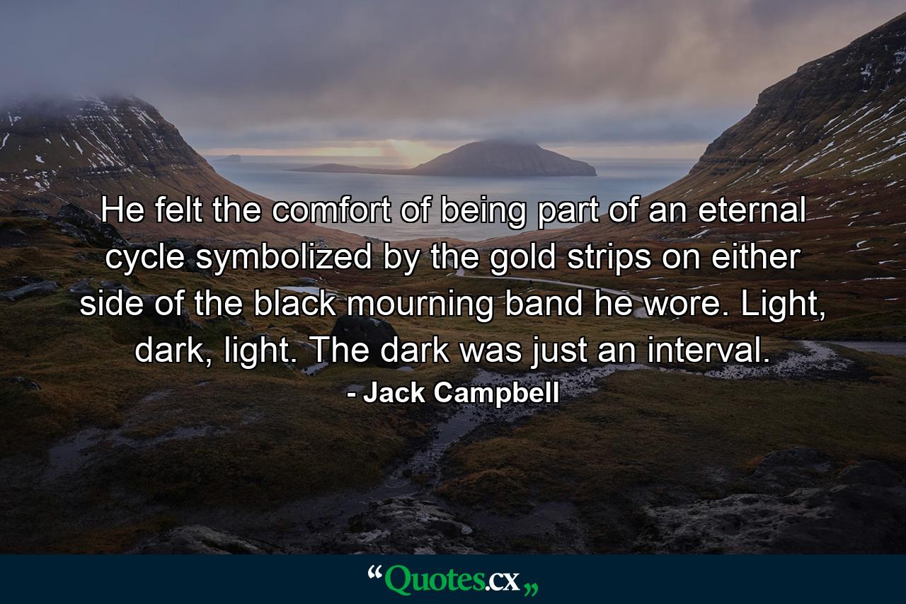 He felt the comfort of being part of an eternal cycle symbolized by the gold strips on either side of the black mourning band he wore. Light, dark, light. The dark was just an interval. - Quote by Jack Campbell