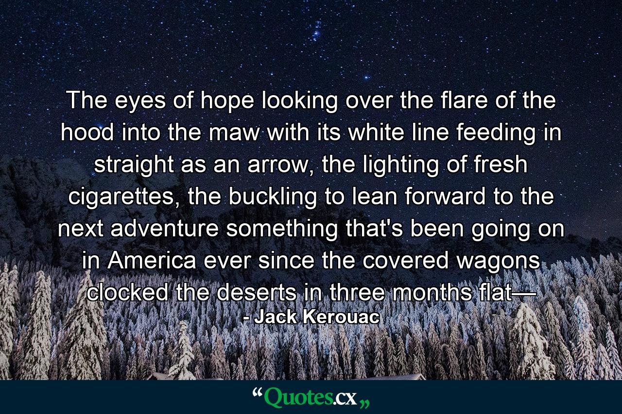 The eyes of hope looking over the flare of the hood into the maw with its white line feeding in straight as an arrow, the lighting of fresh cigarettes, the buckling to lean forward to the next adventure something that's been going on in America ever since the covered wagons clocked the deserts in three months flat— - Quote by Jack Kerouac