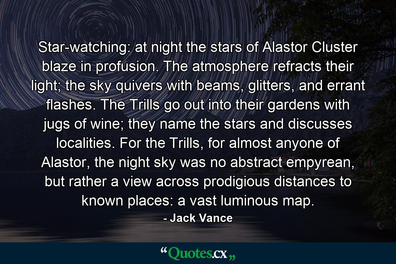 Star-watching: at night the stars of Alastor Cluster blaze in profusion. The atmosphere refracts their light; the sky quivers with beams, glitters, and errant flashes. The Trills go out into their gardens with jugs of wine; they name the stars and discusses localities. For the Trills, for almost anyone of Alastor, the night sky was no abstract empyrean, but rather a view across prodigious distances to known places: a vast luminous map. - Quote by Jack Vance