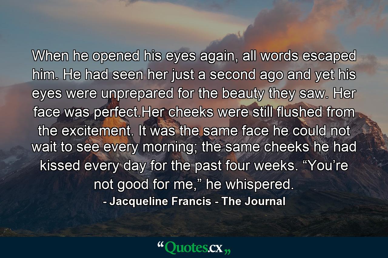 When he opened his eyes again, all words escaped him. He had seen her just a second ago and yet his eyes were unprepared for the beauty they saw. Her face was perfect.Her cheeks were still flushed from the excitement. It was the same face he could not wait to see every morning; the same cheeks he had kissed every day for the past four weeks. “You’re not good for me,” he whispered. - Quote by Jacqueline Francis - The Journal