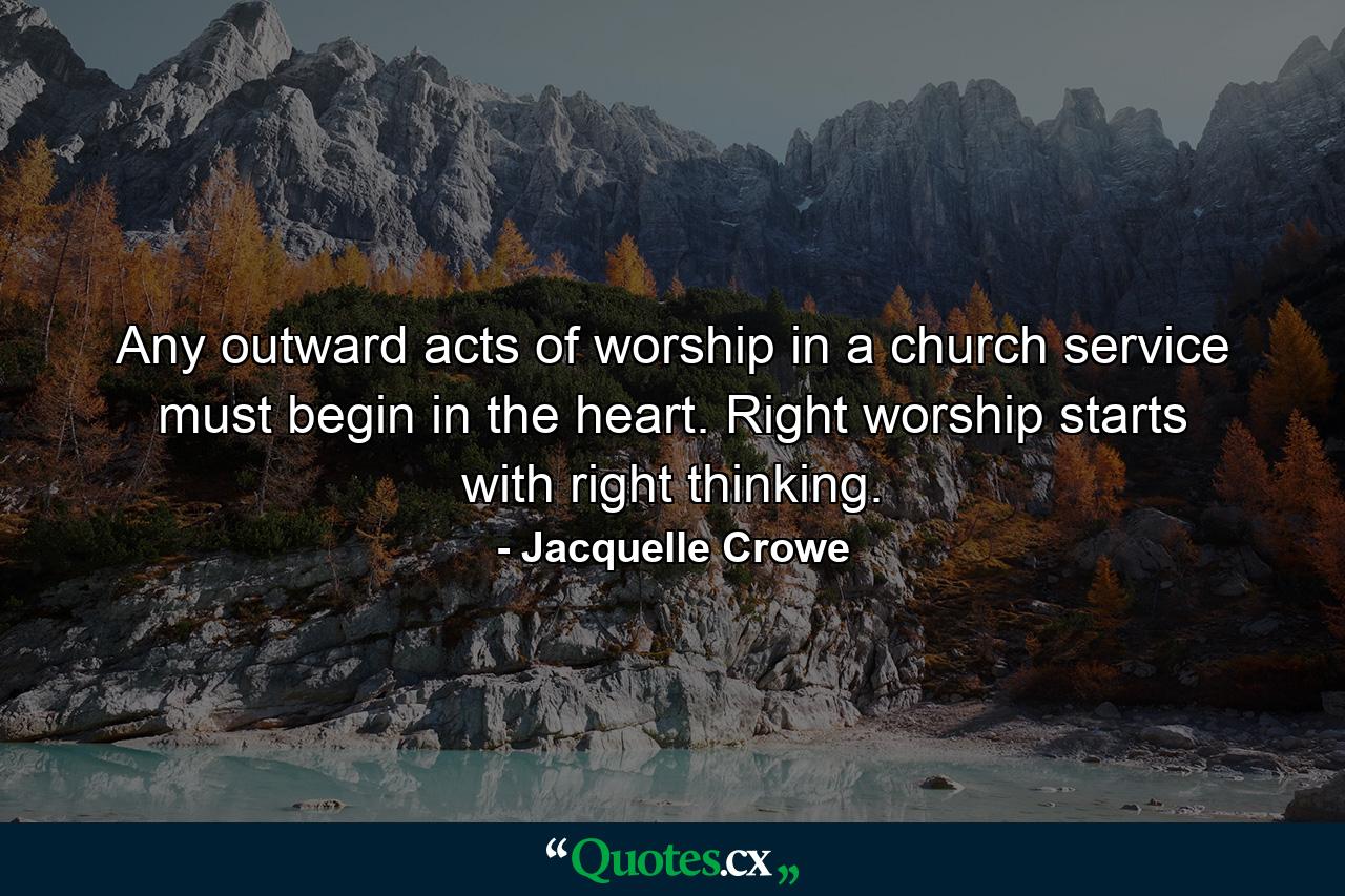 Any outward acts of worship in a church service must begin in the heart. Right worship starts with right thinking. - Quote by Jacquelle Crowe