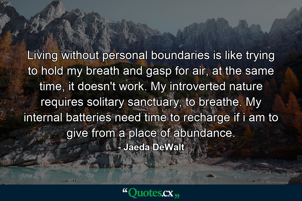 Living without personal boundaries is like trying to hold my breath and gasp for air, at the same time, it doesn't work. My introverted nature requires solitary sanctuary, to breathe. My internal batteries need time to recharge if i am to give from a place of abundance. - Quote by Jaeda DeWalt