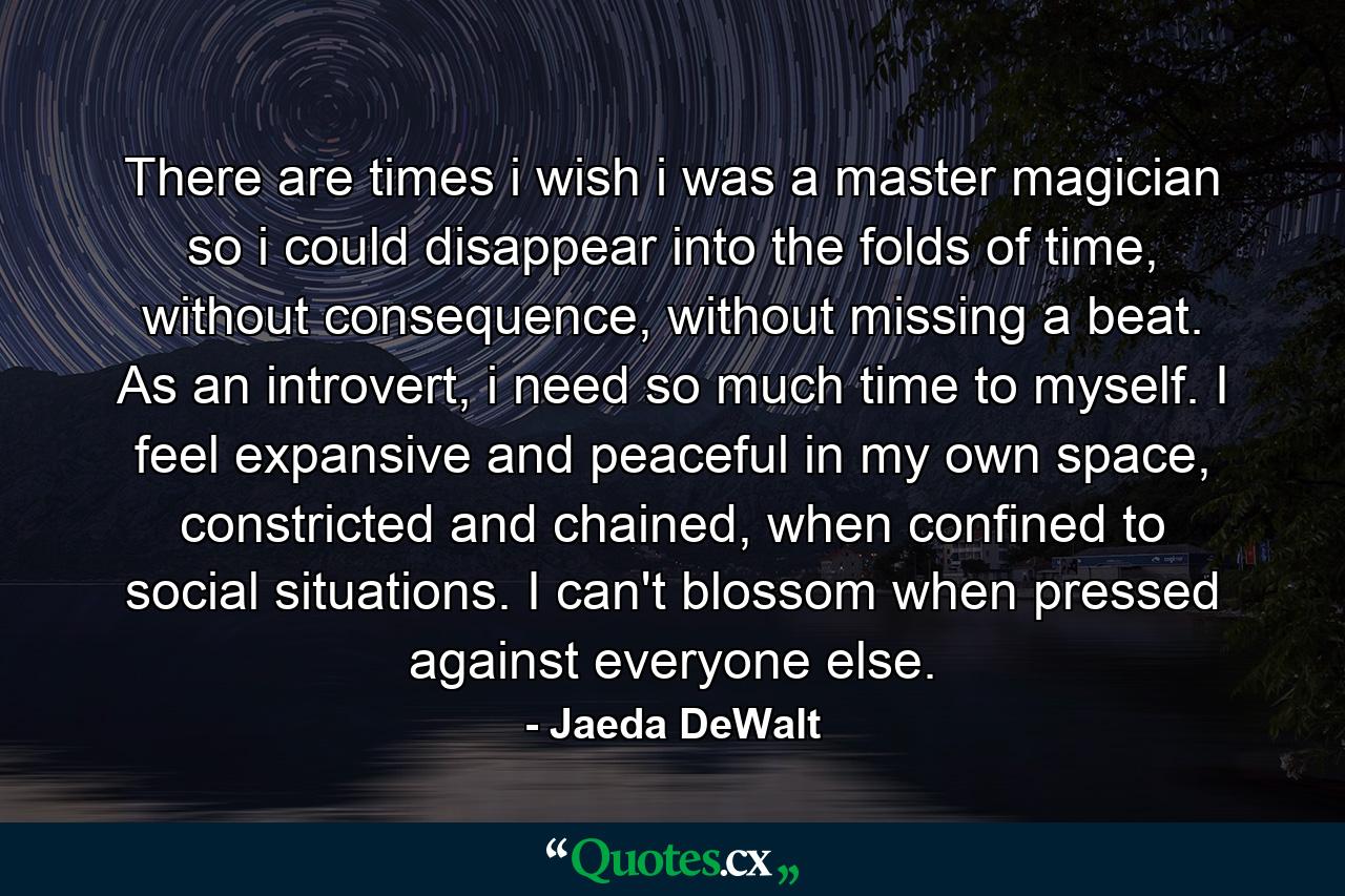 There are times i wish i was a master magician so i could disappear into the folds of time, without consequence, without missing a beat. As an introvert, i need so much time to myself. I feel expansive and peaceful in my own space, constricted and chained, when confined to social situations. I can't blossom when pressed against everyone else. - Quote by Jaeda DeWalt