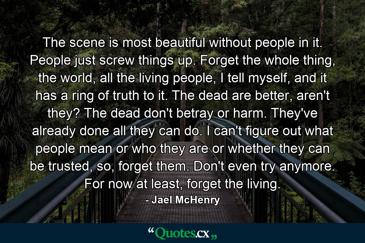 The scene is most beautiful without people in it. People just screw things up. Forget the whole thing, the world, all the living people, I tell myself, and it has a ring of truth to it. The dead are better, aren't they? The dead don't betray or harm. They've already done all they can do. I can't figure out what people mean or who they are or whether they can be trusted, so, forget them. Don't even try anymore. For now at least, forget the living. - Quote by Jael McHenry