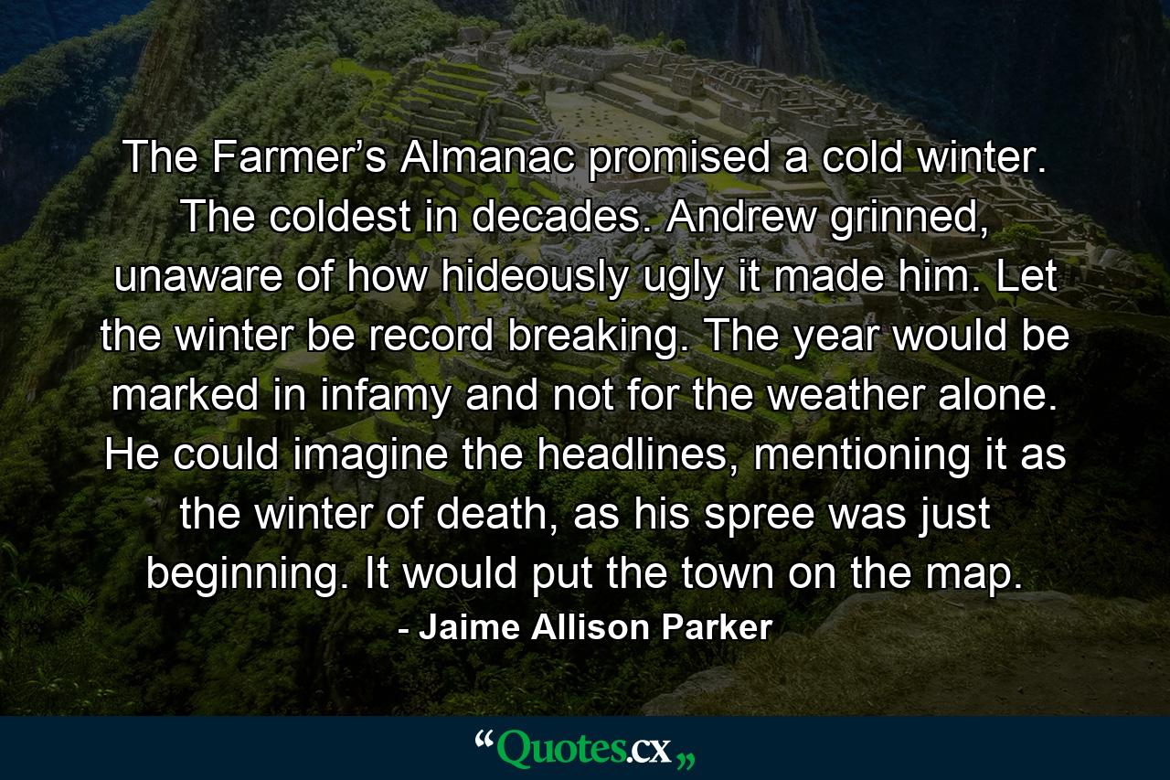 The Farmer’s Almanac promised a cold winter. The coldest in decades. Andrew grinned, unaware of how hideously ugly it made him. Let the winter be record breaking. The year would be marked in infamy and not for the weather alone. He could imagine the headlines, mentioning it as the winter of death, as his spree was just beginning. It would put the town on the map. - Quote by Jaime Allison Parker