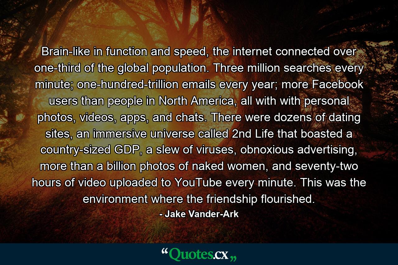 Brain-like in function and speed, the internet connected over one-third of the global population. Three million searches every minute; one-hundred-trillion emails every year; more Facebook users than people in North America, all with with personal photos, videos, apps, and chats. There were dozens of dating sites, an immersive universe called 2nd Life that boasted a country-sized GDP, a slew of viruses, obnoxious advertising, more than a billion photos of naked women, and seventy-two hours of video uploaded to YouTube every minute. This was the environment where the friendship flourished. - Quote by Jake Vander-Ark