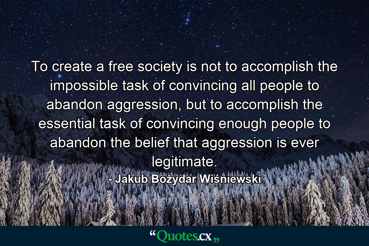 To create a free society is not to accomplish the impossible task of convincing all people to abandon aggression, but to accomplish the essential task of convincing enough people to abandon the belief that aggression is ever legitimate. - Quote by Jakub Bożydar Wiśniewski