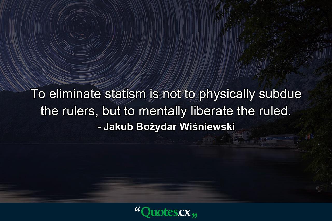 To eliminate statism is not to physically subdue the rulers, but to mentally liberate the ruled. - Quote by Jakub Bożydar Wiśniewski