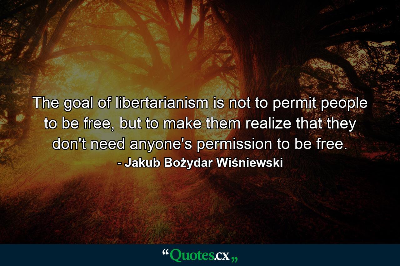 The goal of libertarianism is not to permit people to be free, but to make them realize that they don't need anyone's permission to be free. - Quote by Jakub Bożydar Wiśniewski