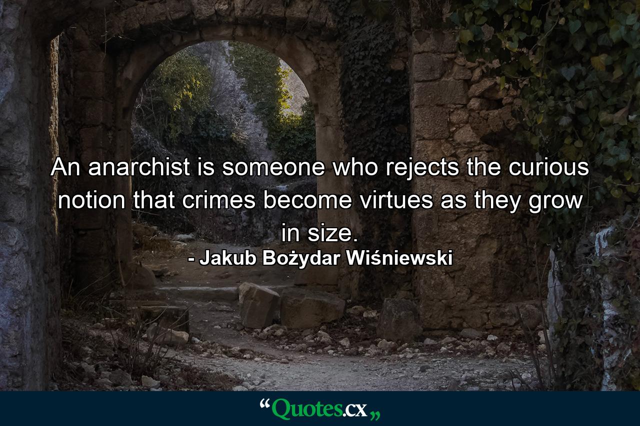 An anarchist is someone who rejects the curious notion that crimes become virtues as they grow in size. - Quote by Jakub Bożydar Wiśniewski