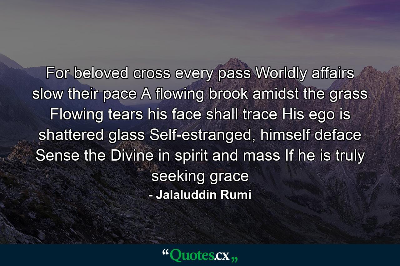 For beloved cross every pass Worldly affairs slow their pace A flowing brook amidst the grass Flowing tears his face shall trace His ego is shattered glass Self-estranged, himself deface Sense the Divine in spirit and mass If he is truly seeking grace - Quote by Jalaluddin Rumi