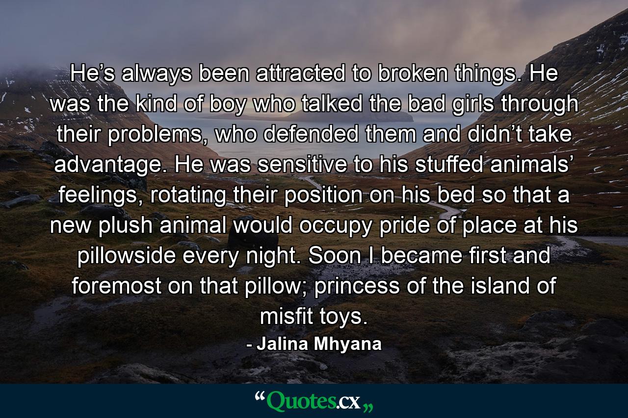 He’s always been attracted to broken things. He was the kind of boy who talked the bad girls through their problems, who defended them and didn’t take advantage. He was sensitive to his stuffed animals’ feelings, rotating their position on his bed so that a new plush animal would occupy pride of place at his pillowside every night. Soon I became first and foremost on that pillow; princess of the island of misfit toys. - Quote by Jalina Mhyana