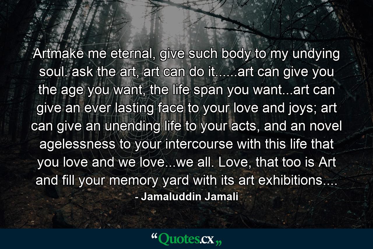 Artmake me eternal, give such body to my undying soul. ask the art, art can do it......art can give you the age you want, the life span you want...art can give an ever lasting face to your love and joys; art can give an unending life to your acts, and an novel agelessness to your intercourse with this life that you love and we love...we all. Love, that too is Art and fill your memory yard with its art exhibitions.... - Quote by Jamaluddin Jamali