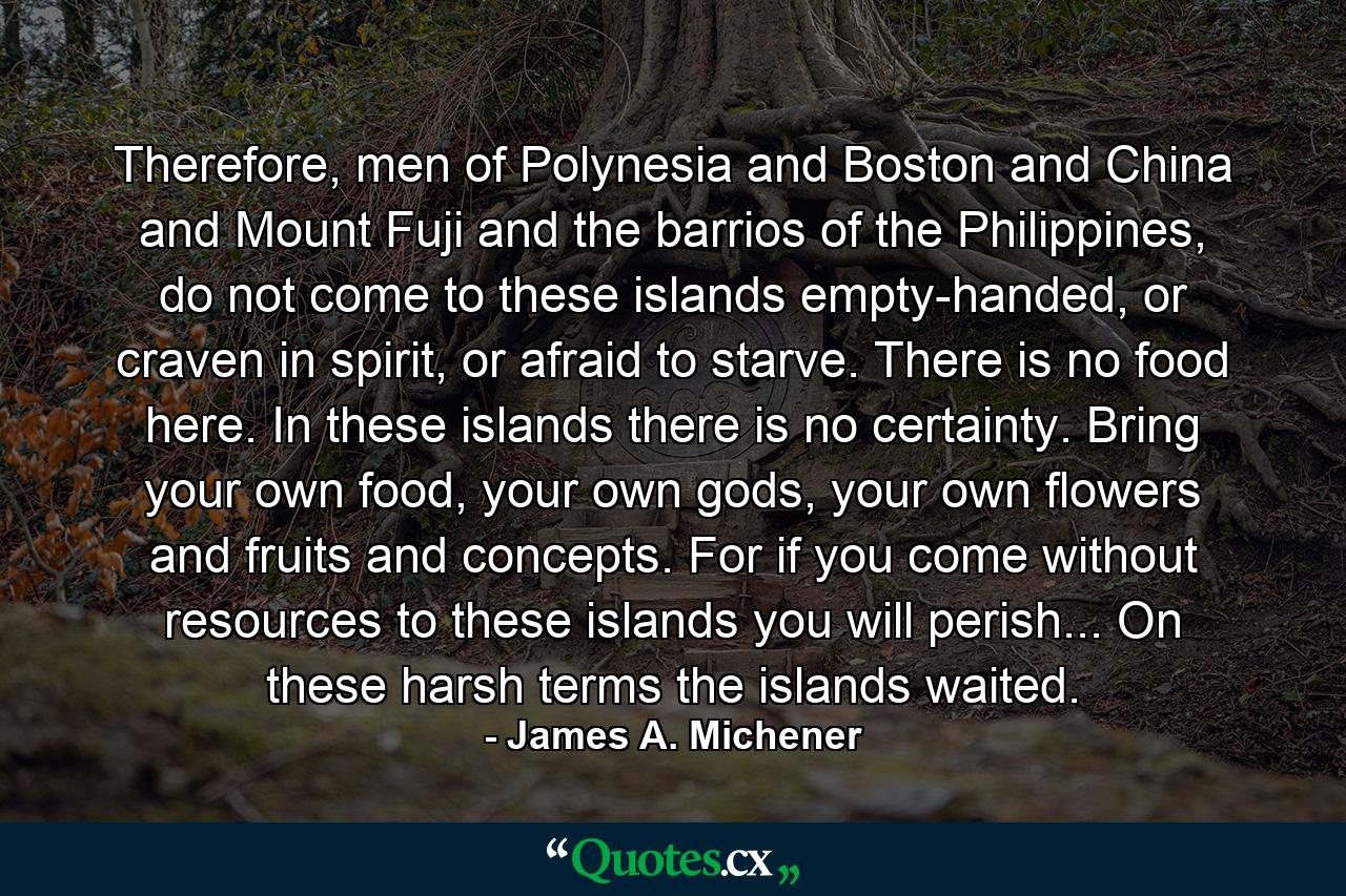 Therefore, men of Polynesia and Boston and China and Mount Fuji and the barrios of the Philippines, do not come to these islands empty-handed, or craven in spirit, or afraid to starve. There is no food here. In these islands there is no certainty. Bring your own food, your own gods, your own flowers and fruits and concepts. For if you come without resources to these islands you will perish... On these harsh terms the islands waited. - Quote by James A. Michener