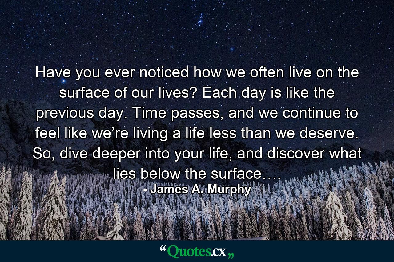 Have you ever noticed how we often live on the surface of our lives? Each day is like the previous day. Time passes, and we continue to feel like we’re living a life less than we deserve. So, dive deeper into your life, and discover what lies below the surface…. - Quote by James A. Murphy