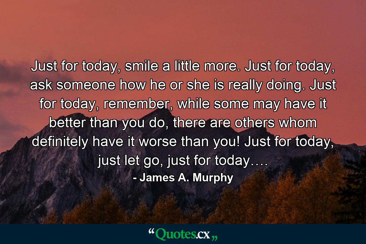 Just for today, smile a little more. Just for today, ask someone how he or she is really doing. Just for today, remember, while some may have it better than you do, there are others whom definitely have it worse than you! Just for today, just let go, just for today…. - Quote by James A. Murphy