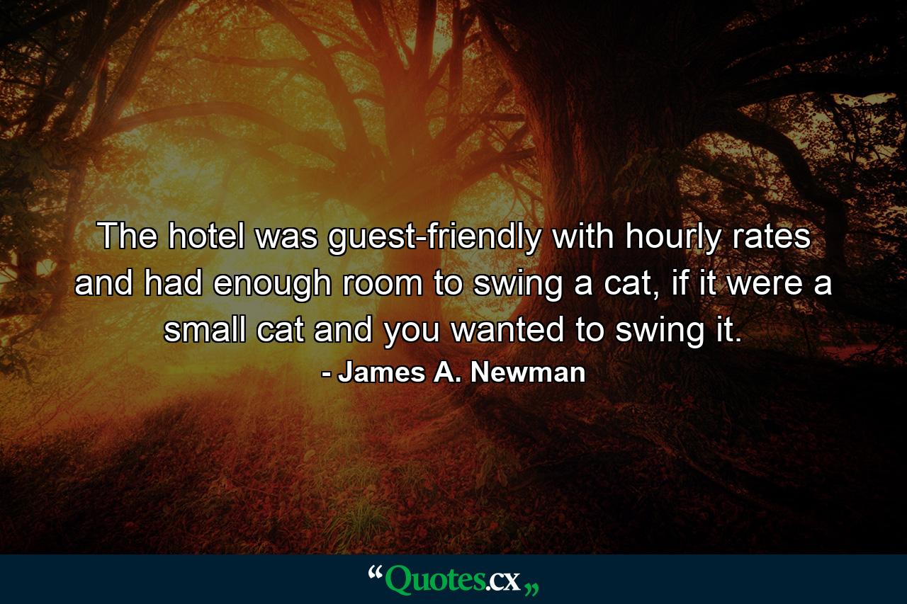 The hotel was guest-friendly with hourly rates and had enough room to swing a cat, if it were a small cat and you wanted to swing it. - Quote by James A. Newman