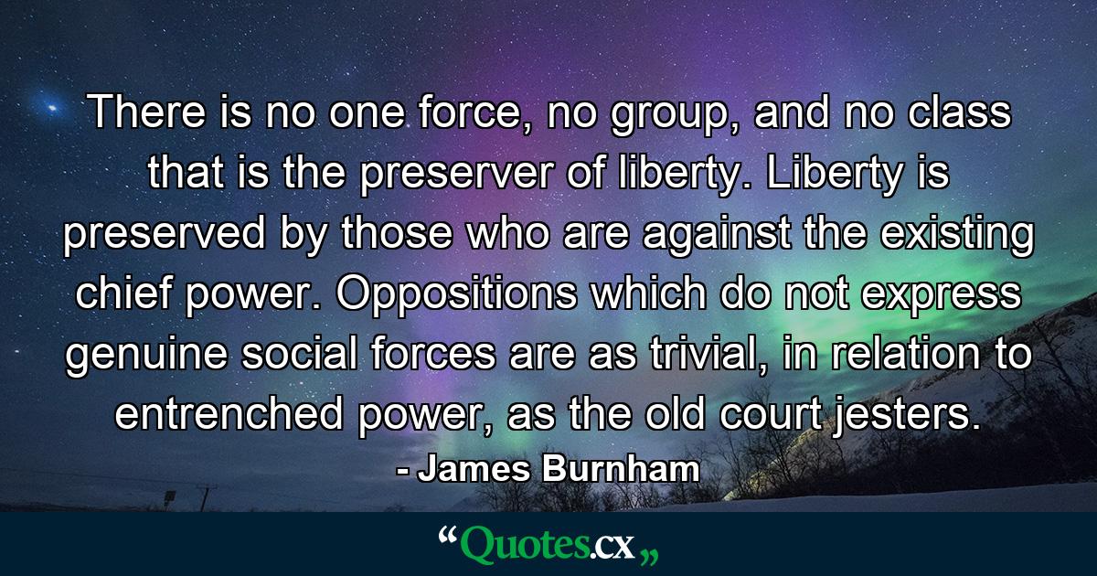 There is no one force, no group, and no class that is the preserver of liberty. Liberty is preserved by those who are against the existing chief power. Oppositions which do not express genuine social forces are as trivial, in relation to entrenched power, as the old court jesters. - Quote by James Burnham