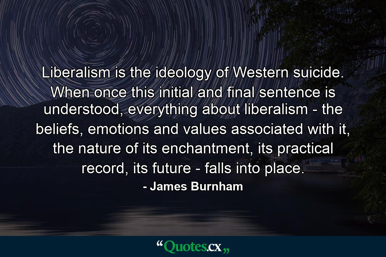 Liberalism is the ideology of Western suicide. When once this initial and final sentence is understood, everything about liberalism - the beliefs, emotions and values associated with it, the nature of its enchantment, its practical record, its future - falls into place. - Quote by James Burnham