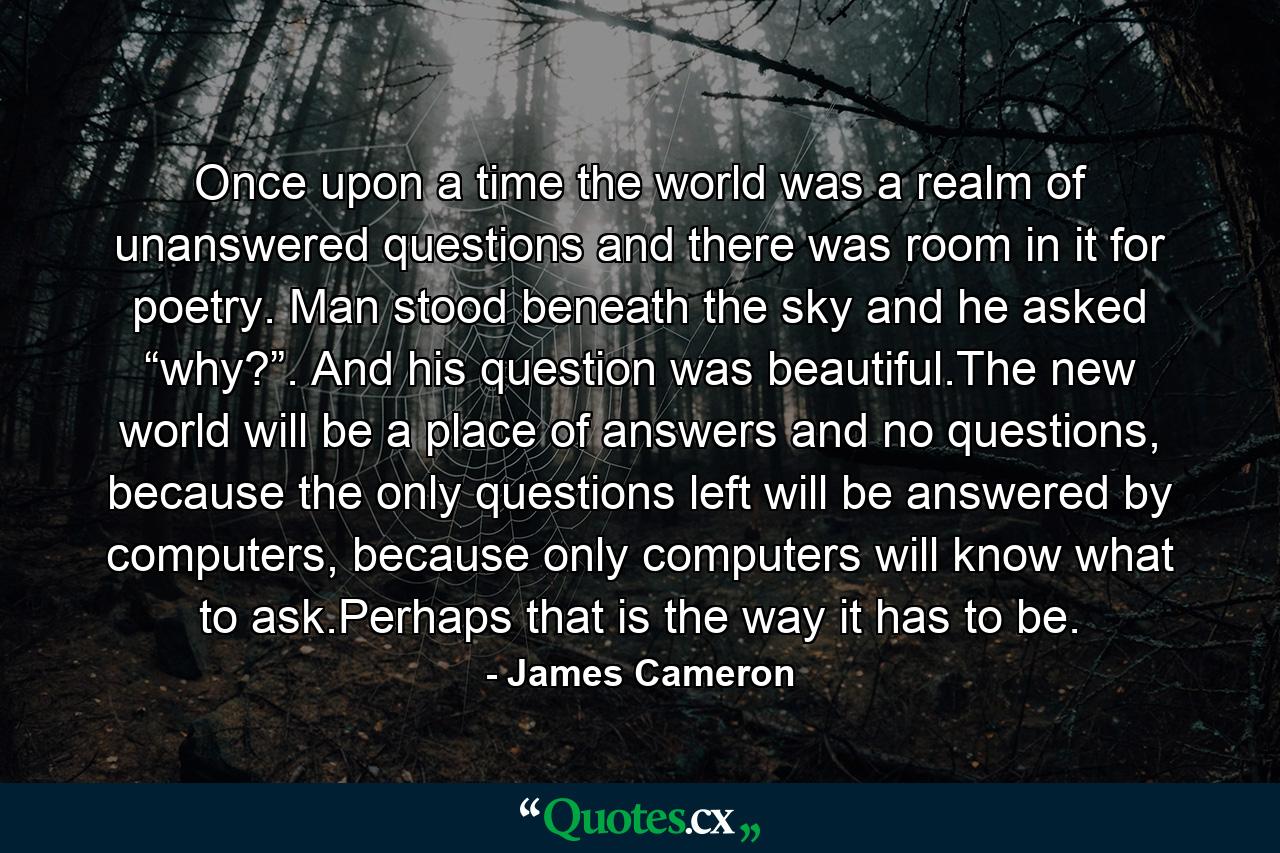 Once upon a time the world was a realm of unanswered questions and there was room in it for poetry. Man stood beneath the sky and he asked “why?”. And his question was beautiful.The new world will be a place of answers and no questions, because the only questions left will be answered by computers, because only computers will know what to ask.Perhaps that is the way it has to be. - Quote by James Cameron