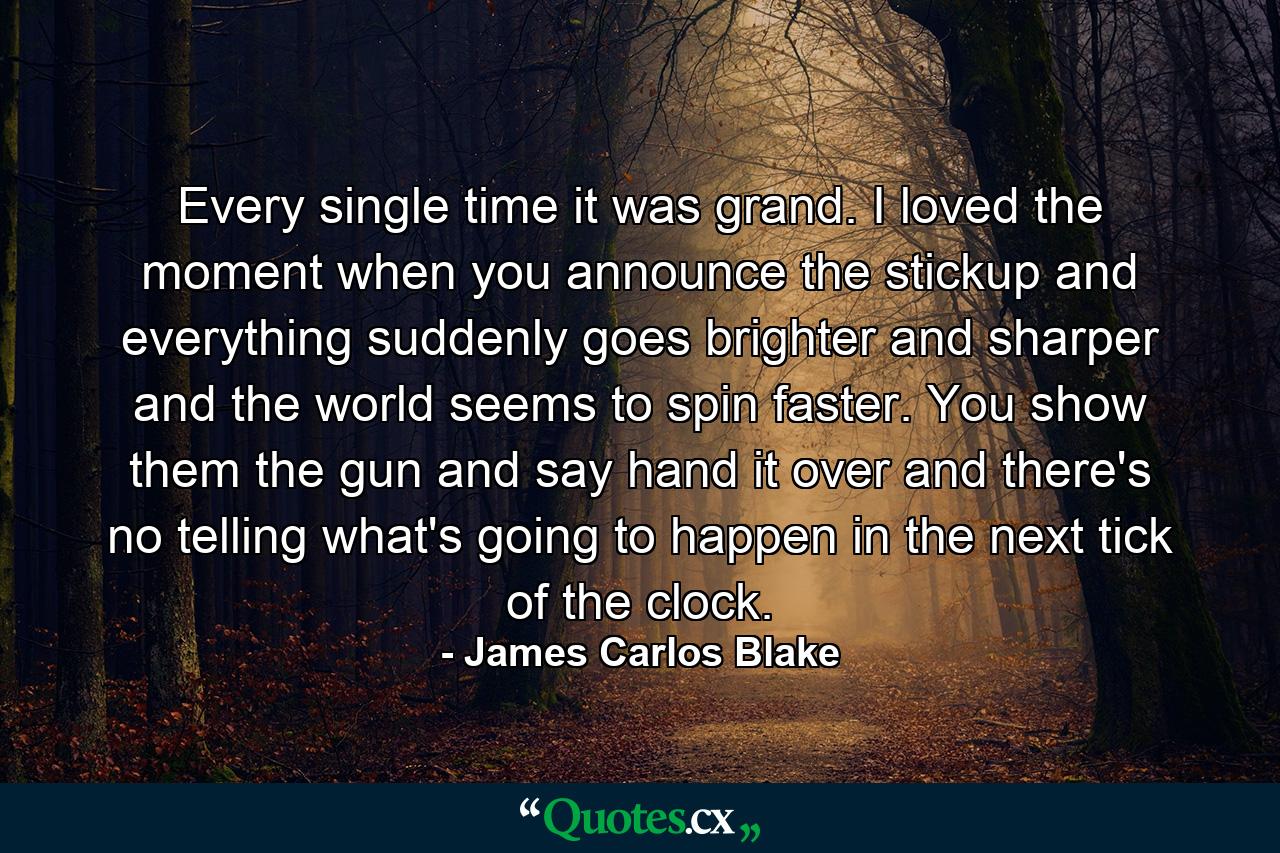 Every single time it was grand. I loved the moment when you announce the stickup and everything suddenly goes brighter and sharper and the world seems to spin faster. You show them the gun and say hand it over and there's no telling what's going to happen in the next tick of the clock. - Quote by James Carlos Blake