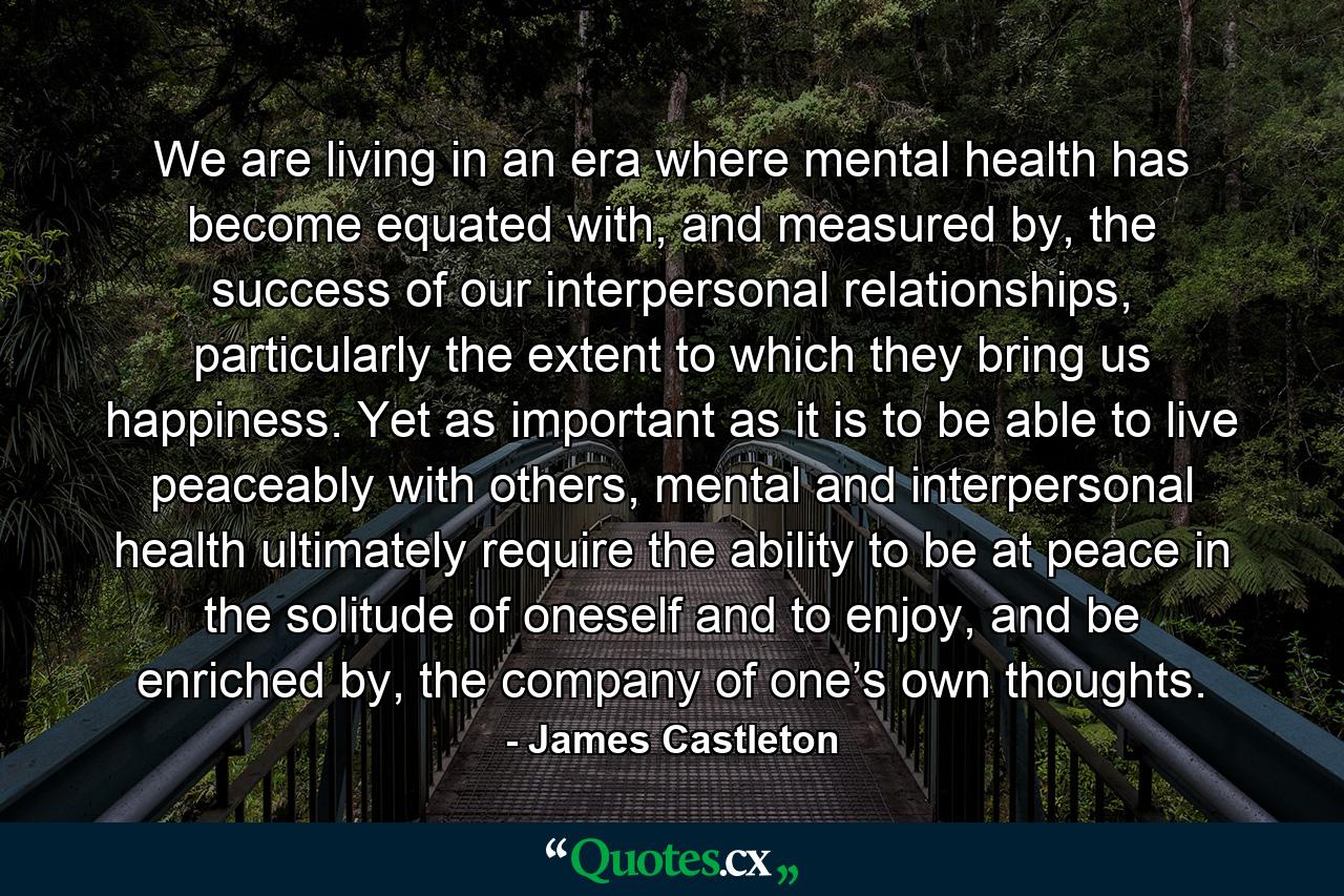 We are living in an era where mental health has become equated with, and measured by, the success of our interpersonal relationships, particularly the extent to which they bring us happiness. Yet as important as it is to be able to live peaceably with others, mental and interpersonal health ultimately require the ability to be at peace in the solitude of oneself and to enjoy, and be enriched by, the company of one’s own thoughts. - Quote by James Castleton