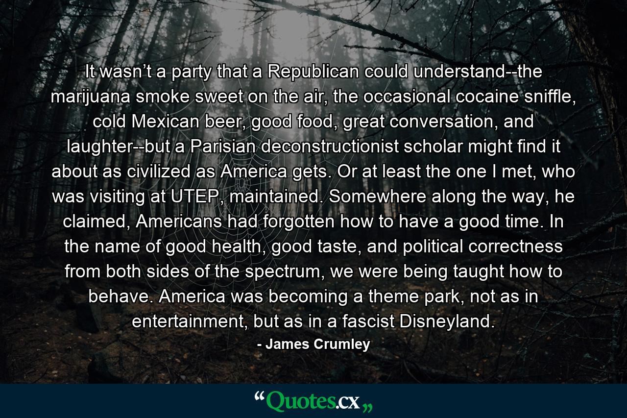 It wasn’t a party that a Republican could understand--the marijuana smoke sweet on the air, the occasional cocaine sniffle, cold Mexican beer, good food, great conversation, and laughter--but a Parisian deconstructionist scholar might find it about as civilized as America gets. Or at least the one I met, who was visiting at UTEP, maintained. Somewhere along the way, he claimed, Americans had forgotten how to have a good time. In the name of good health, good taste, and political correctness from both sides of the spectrum, we were being taught how to behave. America was becoming a theme park, not as in entertainment, but as in a fascist Disneyland. - Quote by James Crumley