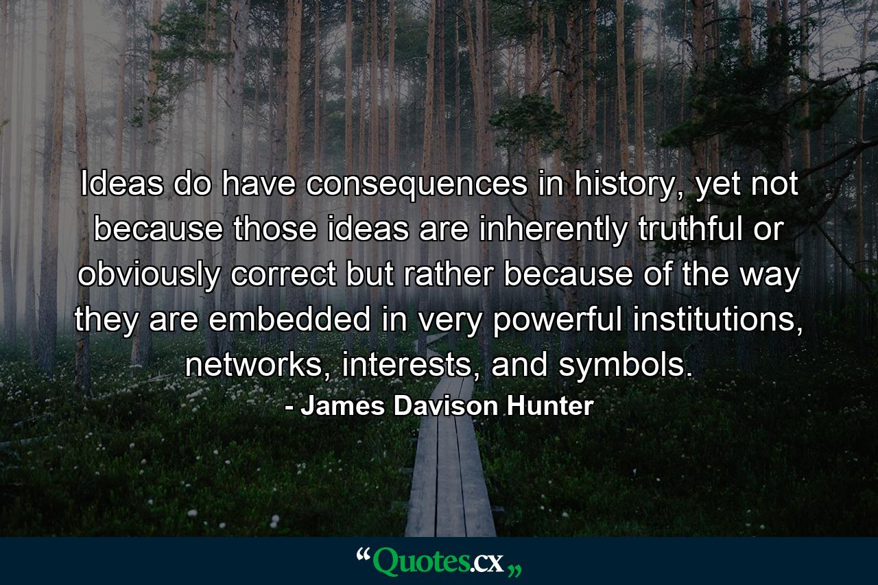 Ideas do have consequences in history, yet not because those ideas are inherently truthful or obviously correct but rather because of the way they are embedded in very powerful institutions, networks, interests, and symbols. - Quote by James Davison Hunter