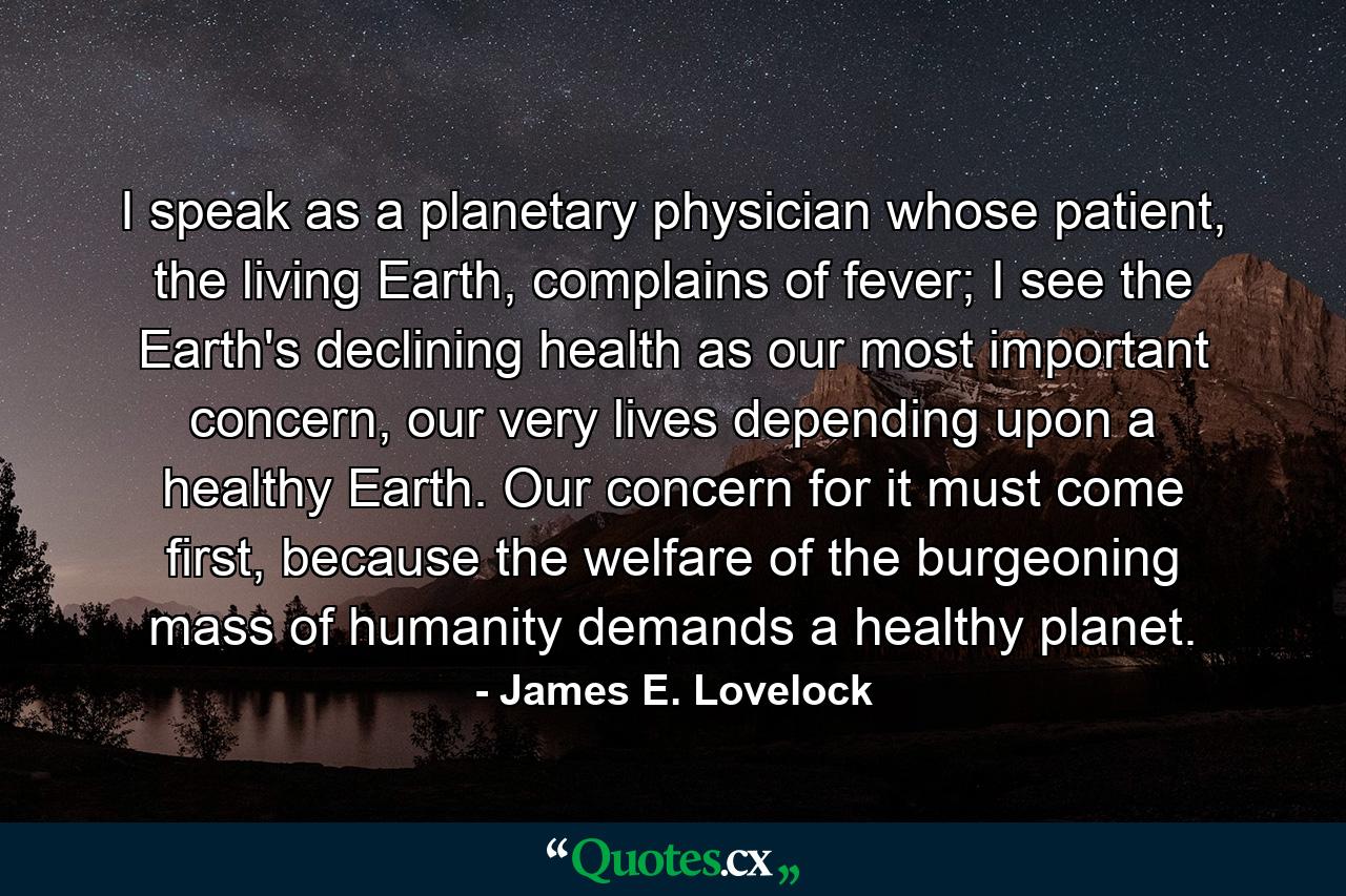 I speak as a planetary physician whose patient, the living Earth, complains of fever; I see the Earth's declining health as our most important concern, our very lives depending upon a healthy Earth. Our concern for it must come first, because the welfare of the burgeoning mass of humanity demands a healthy planet. - Quote by James E. Lovelock