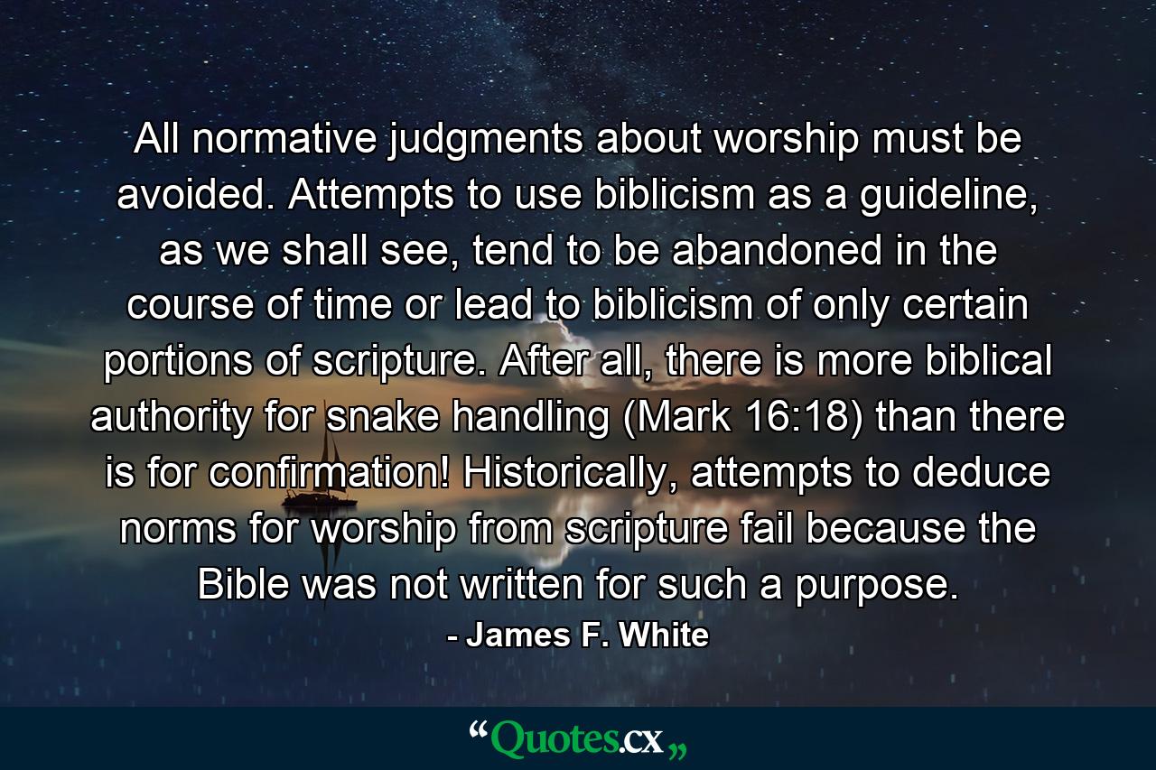 All normative judgments about worship must be avoided. Attempts to use biblicism as a guideline, as we shall see, tend to be abandoned in the course of time or lead to biblicism of only certain portions of scripture. After all, there is more biblical authority for snake handling (Mark 16:18) than there is for confirmation! Historically, attempts to deduce norms for worship from scripture fail because the Bible was not written for such a purpose. - Quote by James F. White