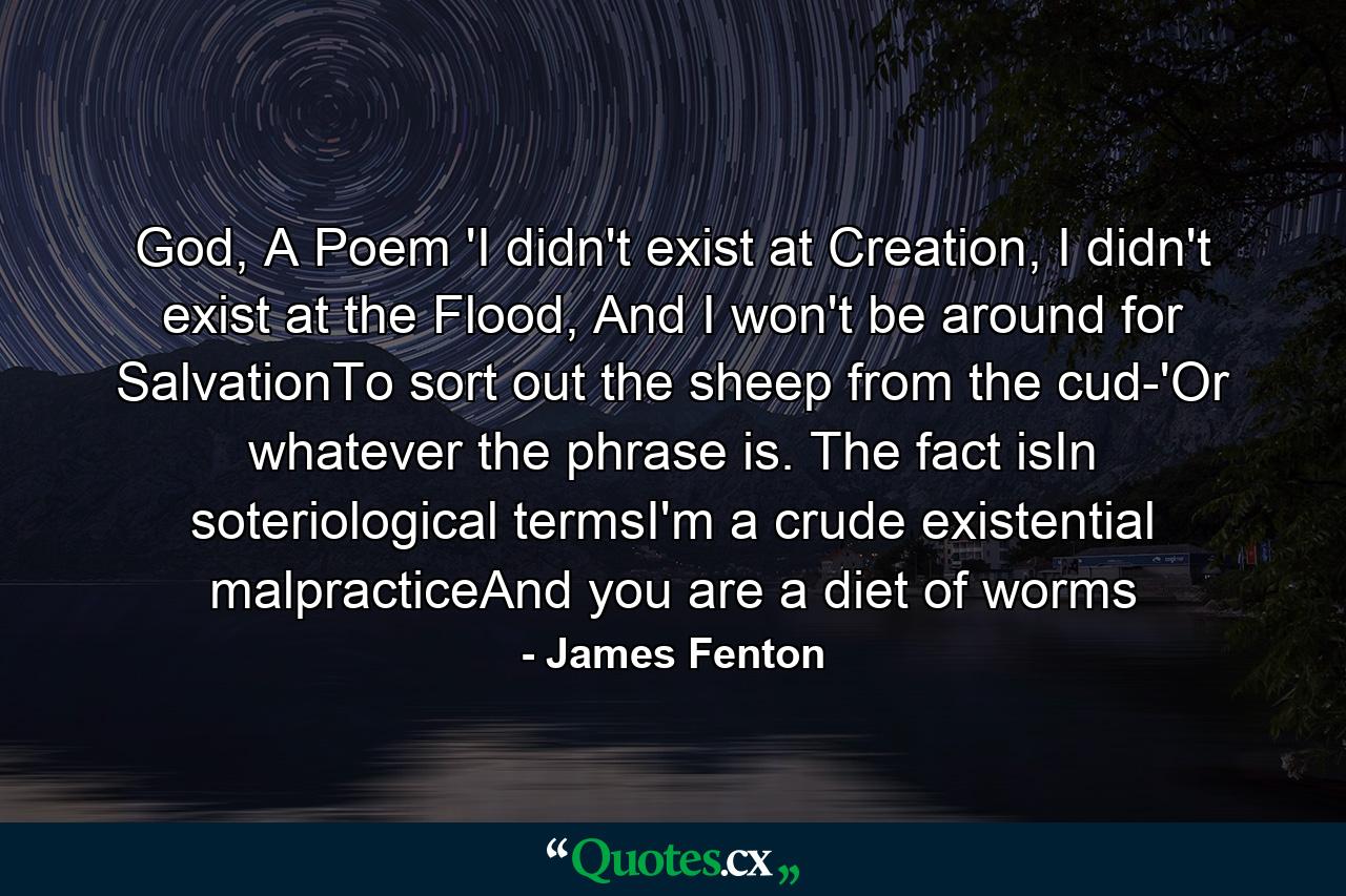 God, A Poem 'I didn't exist at Creation, I didn't exist at the Flood, And I won't be around for SalvationTo sort out the sheep from the cud-'Or whatever the phrase is. The fact isIn soteriological termsI'm a crude existential malpracticeAnd you are a diet of worms - Quote by James Fenton