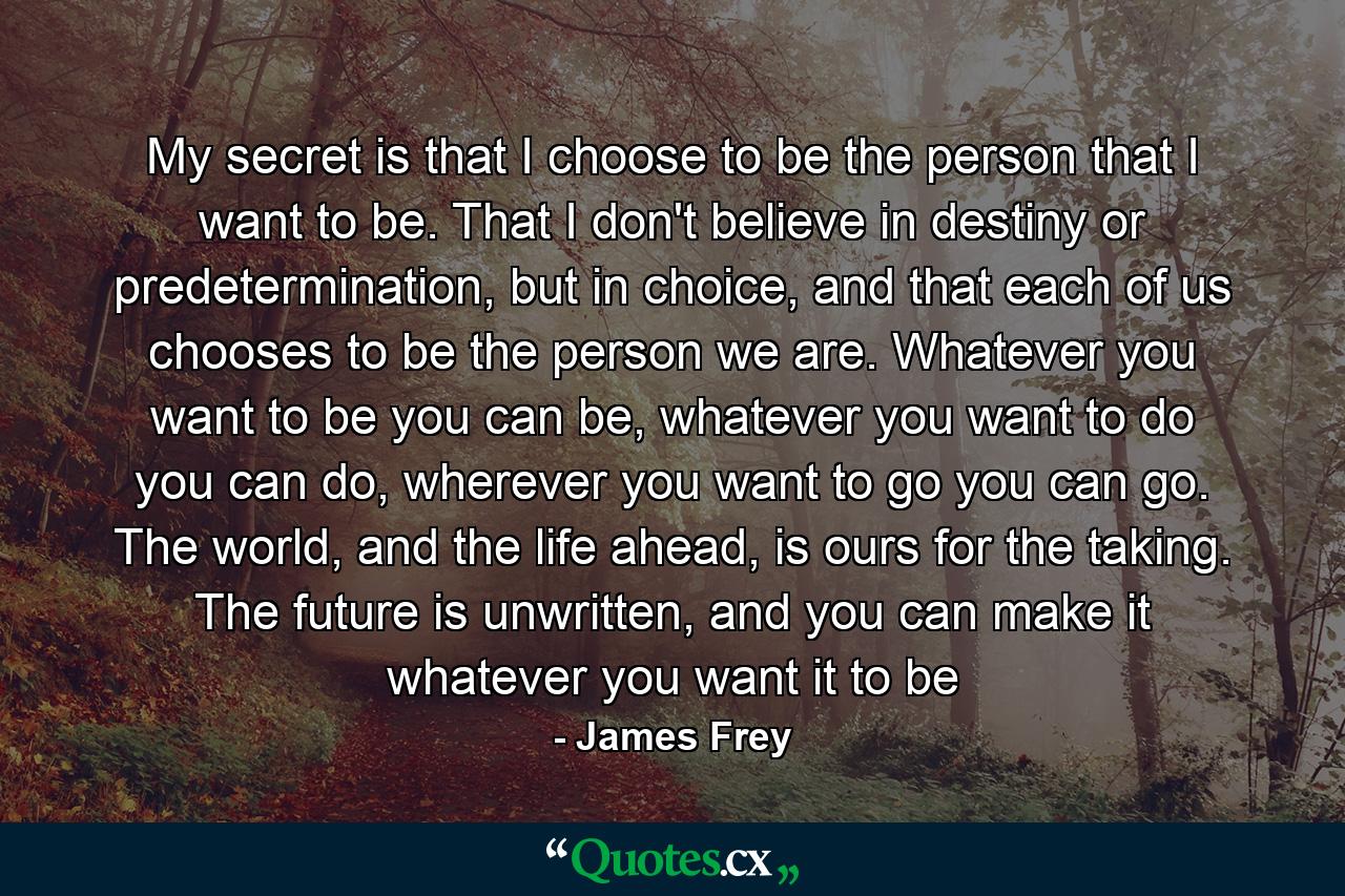 My secret is that I choose to be the person that I want to be. That I don't believe in destiny or predetermination, but in choice, and that each of us chooses to be the person we are. Whatever you want to be you can be, whatever you want to do you can do, wherever you want to go you can go. The world, and the life ahead, is ours for the taking. The future is unwritten, and you can make it whatever you want it to be - Quote by James Frey