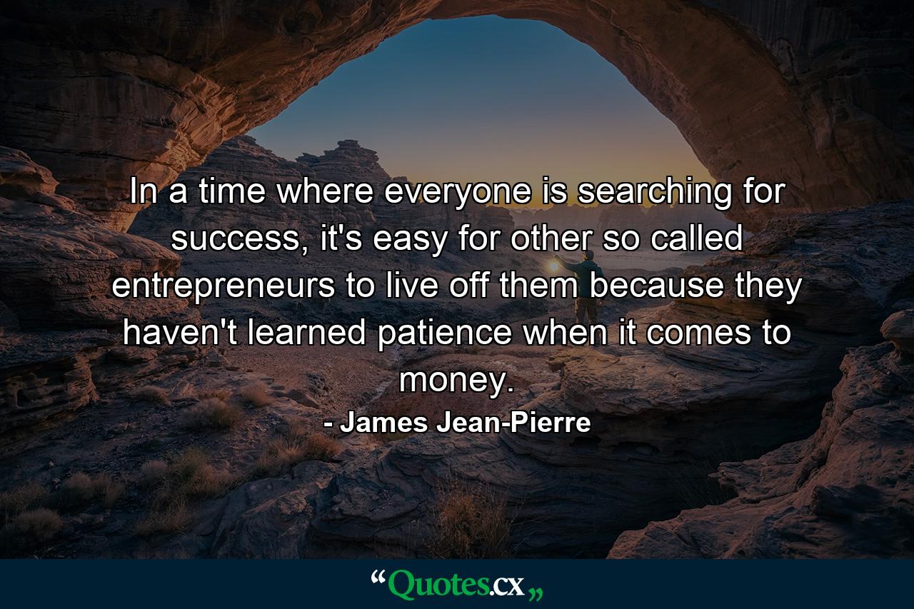 In a time where everyone is searching for success, it's easy for other so called entrepreneurs to live off them because they haven't learned patience when it comes to money. - Quote by James Jean-Pierre