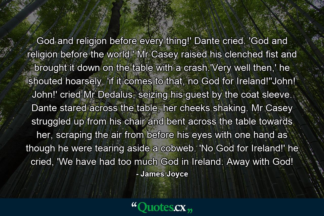 God and religion before every thing!' Dante cried. 'God and religion before the world.' Mr Casey raised his clenched fist and brought it down on the table with a crash.'Very well then,' he shouted hoarsely, 'if it comes to that, no God for Ireland!''John! John!' cried Mr Dedalus, seizing his guest by the coat sleeve. Dante stared across the table, her cheeks shaking. Mr Casey struggled up from his chair and bent across the table towards her, scraping the air from before his eyes with one hand as though he were tearing aside a cobweb. 'No God for Ireland!' he cried, 'We have had too much God in Ireland. Away with God! - Quote by James Joyce