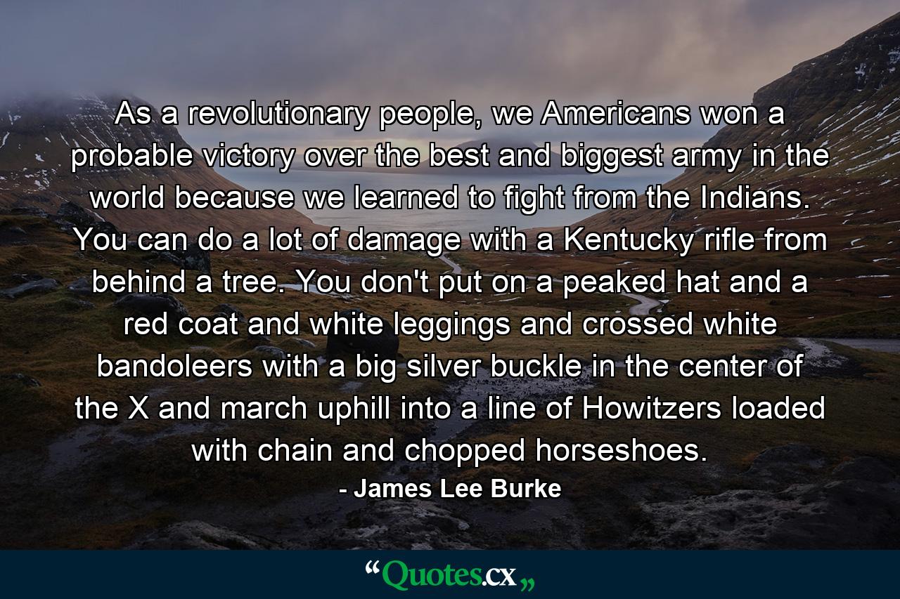 As a revolutionary people, we Americans won a probable victory over the best and biggest army in the world because we learned to fight from the Indians. You can do a lot of damage with a Kentucky rifle from behind a tree. You don't put on a peaked hat and a red coat and white leggings and crossed white bandoleers with a big silver buckle in the center of the X and march uphill into a line of Howitzers loaded with chain and chopped horseshoes. - Quote by James Lee Burke