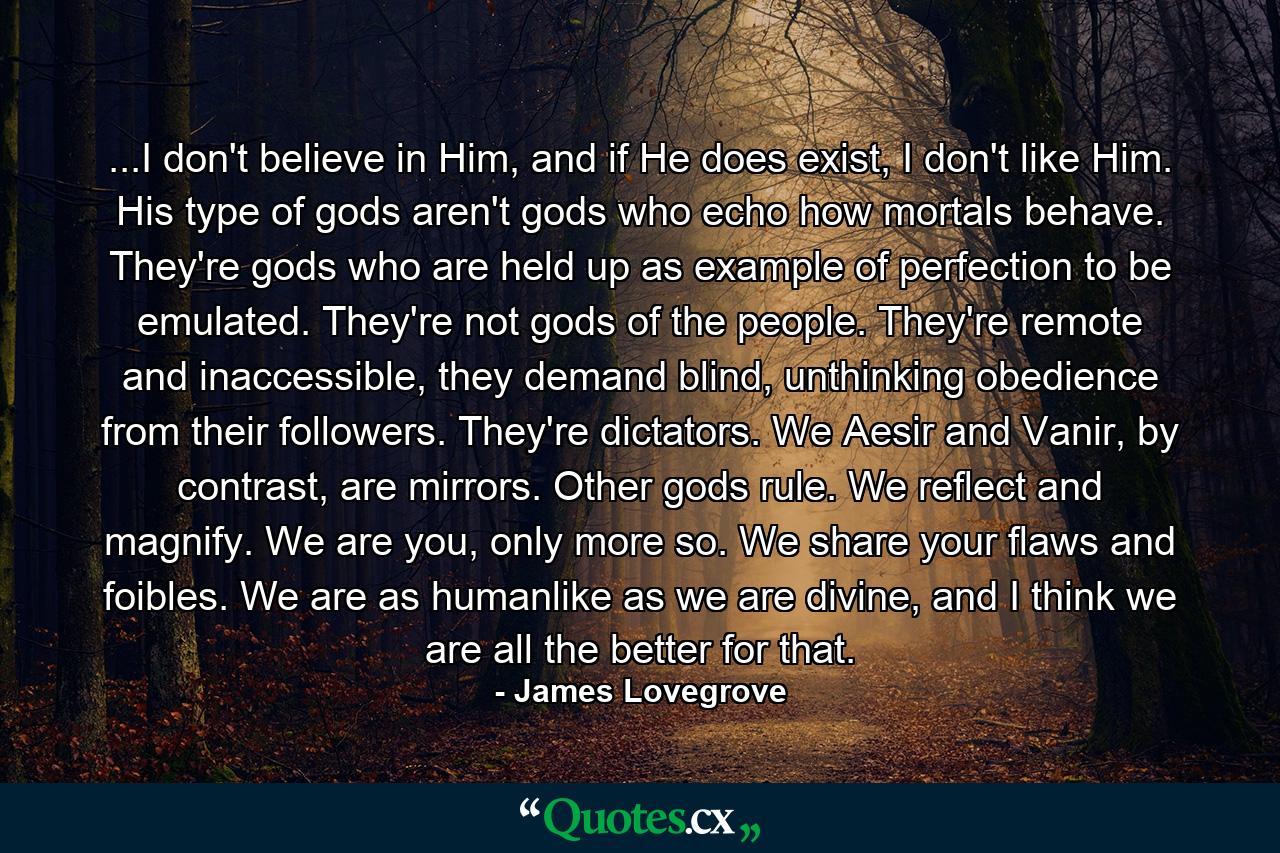 ...I don't believe in Him, and if He does exist, I don't like Him. His type of gods aren't gods who echo how mortals behave. They're gods who are held up as example of perfection to be emulated. They're not gods of the people. They're remote and inaccessible, they demand blind, unthinking obedience from their followers. They're dictators. We Aesir and Vanir, by contrast, are mirrors. Other gods rule. We reflect and magnify. We are you, only more so. We share your flaws and foibles. We are as humanlike as we are divine, and I think we are all the better for that. - Quote by James Lovegrove