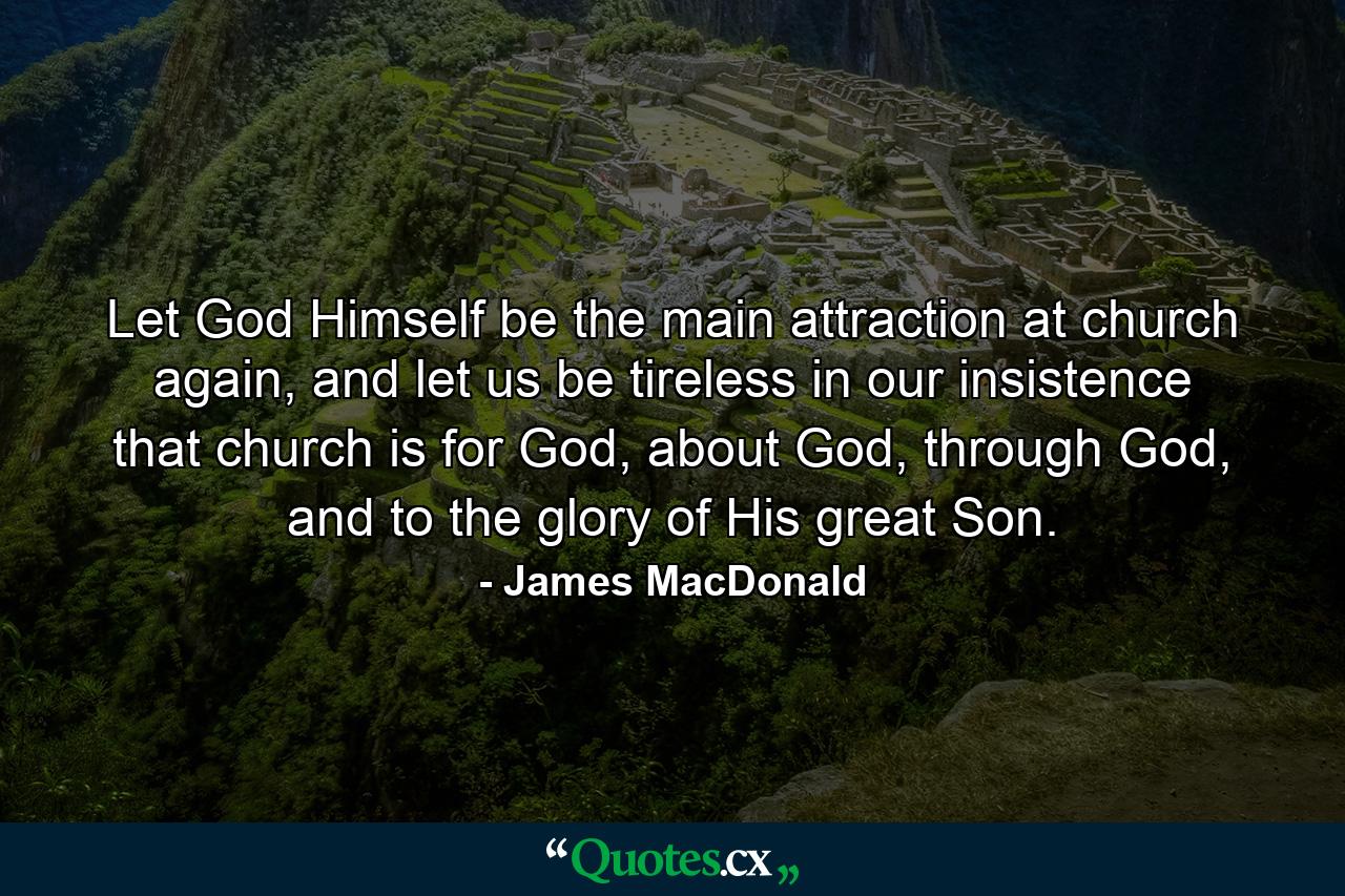 Let God Himself be the main attraction at church again, and let us be tireless in our insistence that church is for God, about God, through God, and to the glory of His great Son. - Quote by James MacDonald