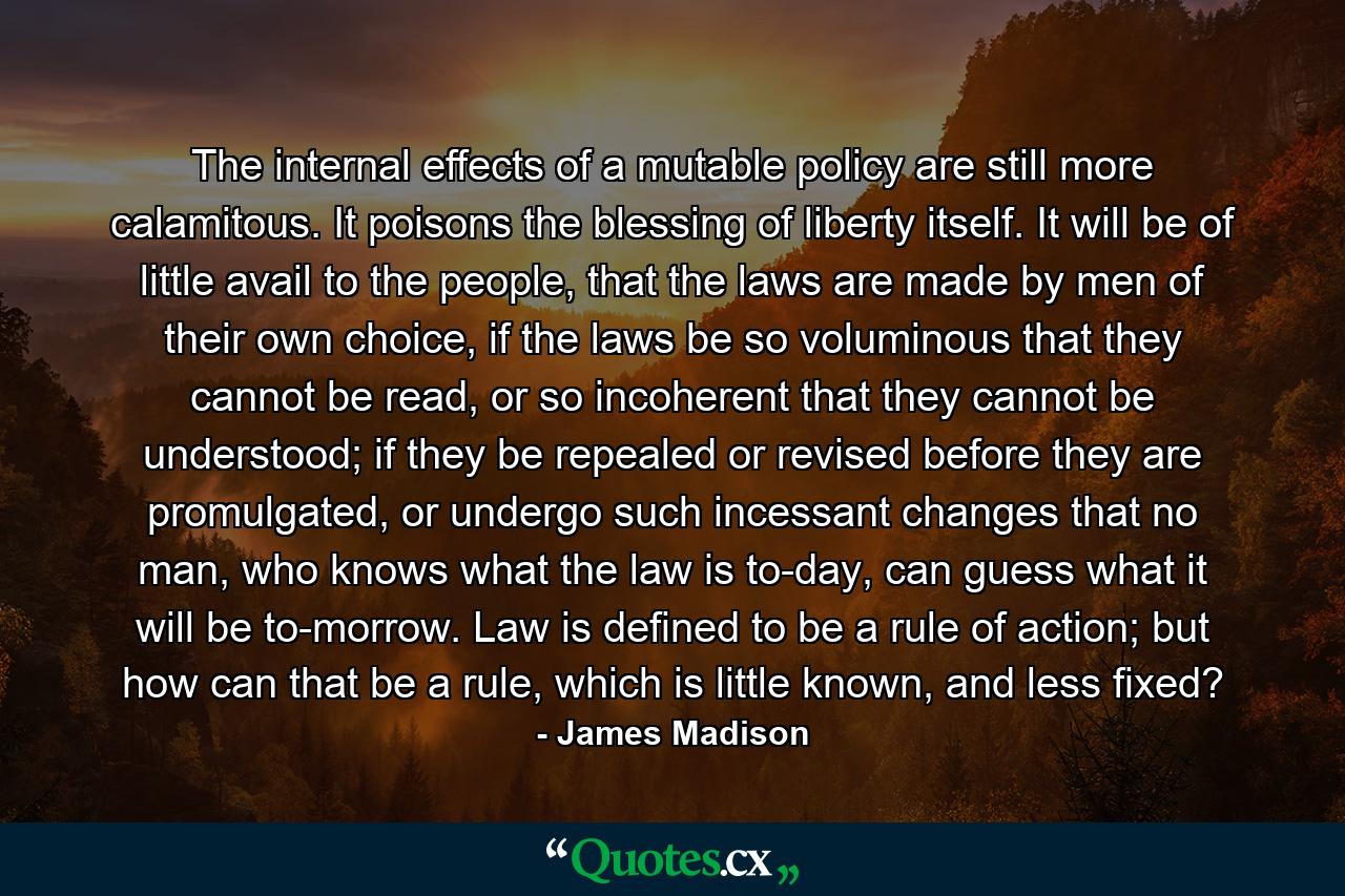 The internal effects of a mutable policy are still more calamitous. It poisons the blessing of liberty itself. It will be of little avail to the people, that the laws are made by men of their own choice, if the laws be so voluminous that they cannot be read, or so incoherent that they cannot be understood; if they be repealed or revised before they are promulgated, or undergo such incessant changes that no man, who knows what the law is to-day, can guess what it will be to-morrow. Law is defined to be a rule of action; but how can that be a rule, which is little known, and less fixed? - Quote by James Madison