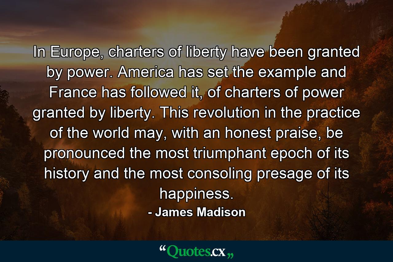 In Europe, charters of liberty have been granted by power. America has set the example and France has followed it, of charters of power granted by liberty. This revolution in the practice of the world may, with an honest praise, be pronounced the most triumphant epoch of its history and the most consoling presage of its happiness. - Quote by James Madison