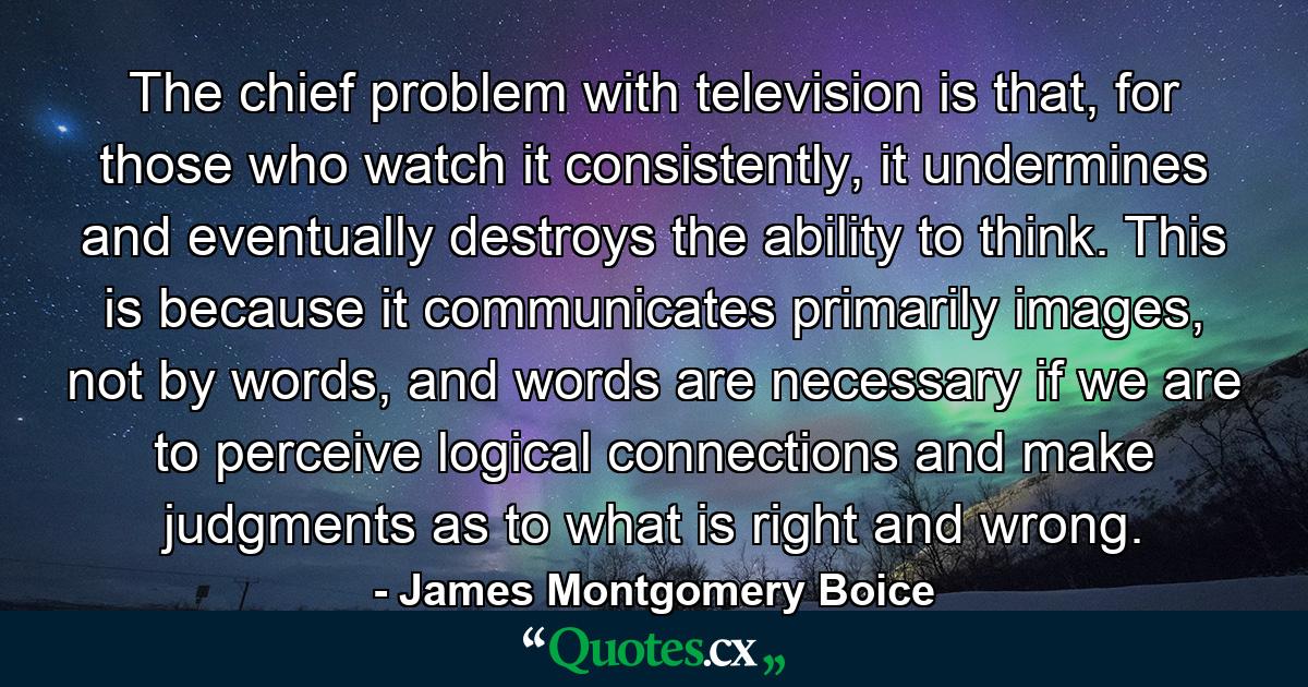 The chief problem with television is that, for those who watch it consistently, it undermines and eventually destroys the ability to think. This is because it communicates primarily images, not by words, and words are necessary if we are to perceive logical connections and make judgments as to what is right and wrong. - Quote by James Montgomery Boice