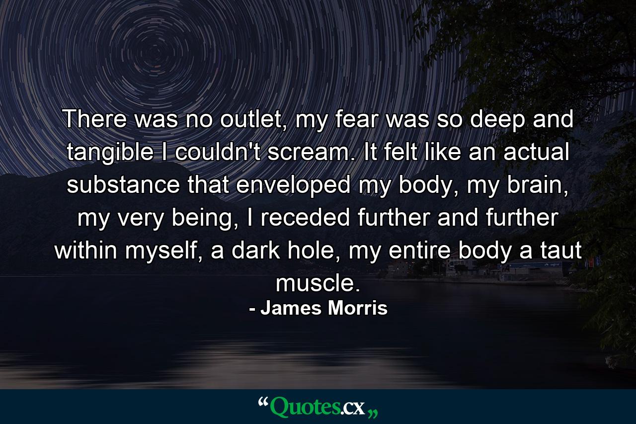 There was no outlet, my fear was so deep and tangible I couldn't scream. It felt like an actual substance that enveloped my body, my brain, my very being, I receded further and further within myself, a dark hole, my entire body a taut muscle. - Quote by James Morris