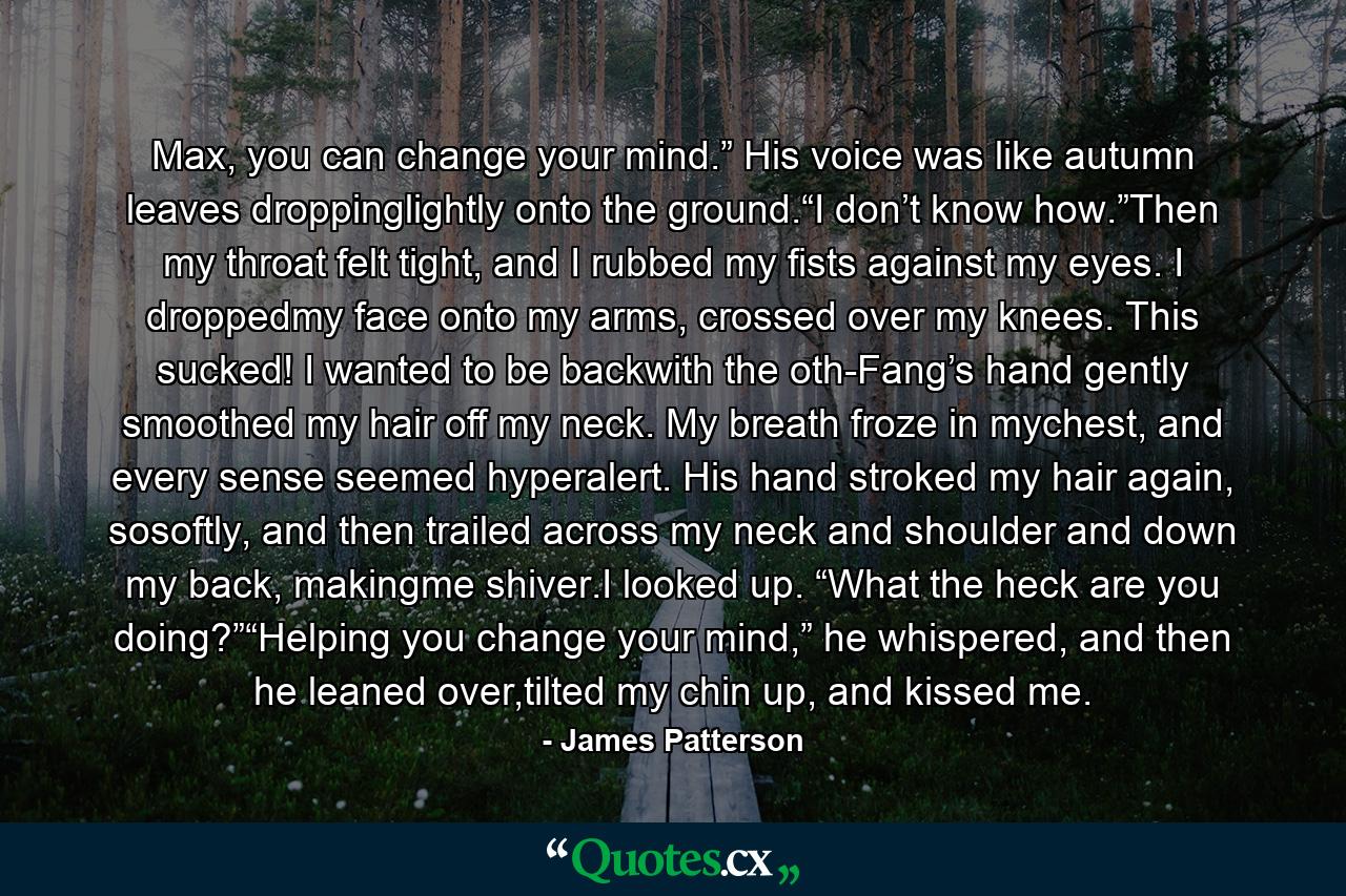 Max, you can change your mind.” His voice was like autumn leaves droppinglightly onto the ground.“I don’t know how.”Then my throat felt tight, and I rubbed my fists against my eyes. I droppedmy face onto my arms, crossed over my knees. This sucked! I wanted to be backwith the oth-Fang’s hand gently smoothed my hair off my neck. My breath froze in mychest, and every sense seemed hyperalert. His hand stroked my hair again, sosoftly, and then trailed across my neck and shoulder and down my back, makingme shiver.I looked up. “What the heck are you doing?”“Helping you change your mind,” he whispered, and then he leaned over,tilted my chin up, and kissed me. - Quote by James Patterson