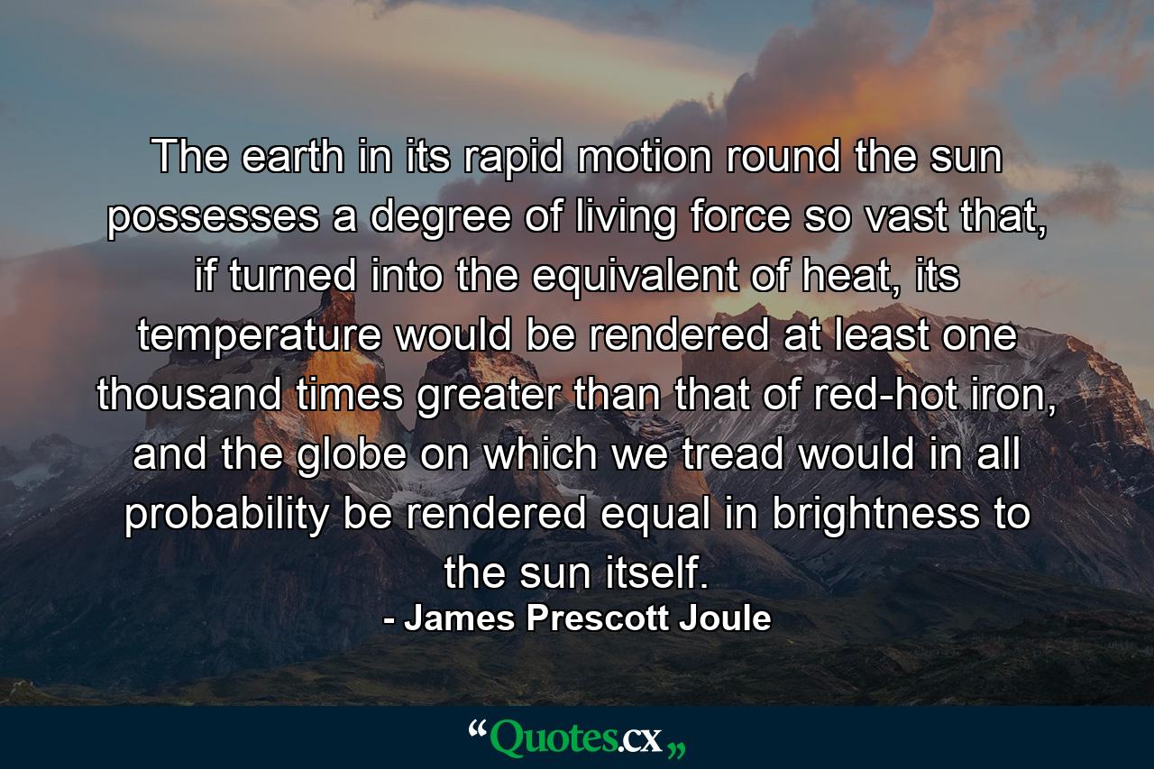 The earth in its rapid motion round the sun possesses a degree of living force so vast that, if turned into the equivalent of heat, its temperature would be rendered at least one thousand times greater than that of red-hot iron, and the globe on which we tread would in all probability be rendered equal in brightness to the sun itself. - Quote by James Prescott Joule