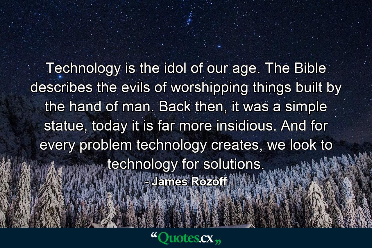 Technology is the idol of our age. The Bible describes the evils of worshipping things built by the hand of man. Back then, it was a simple statue, today it is far more insidious. And for every problem technology creates, we look to technology for solutions. - Quote by James Rozoff