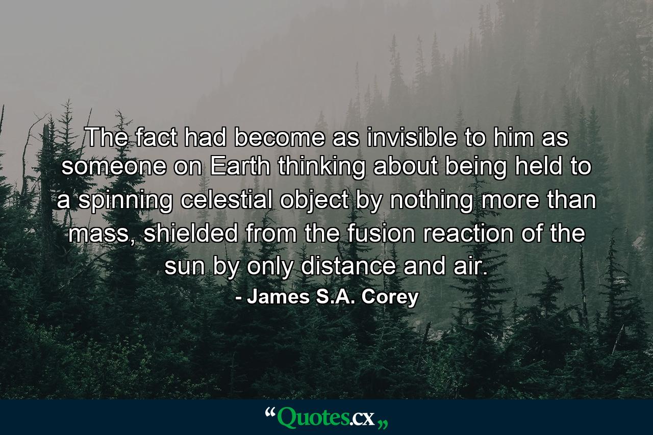 The fact had become as invisible to him as someone on Earth thinking about being held to a spinning celestial object by nothing more than mass, shielded from the fusion reaction of the sun by only distance and air. - Quote by James S.A. Corey