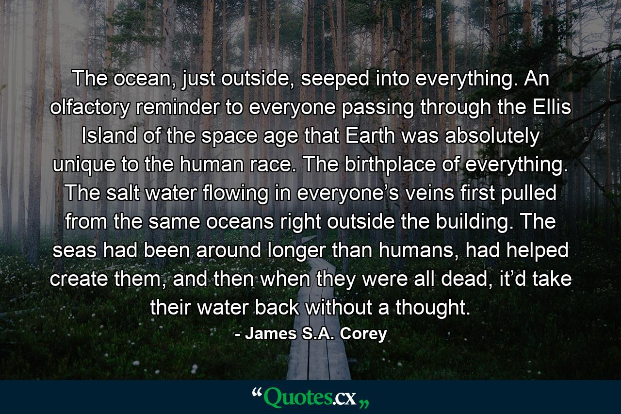 The ocean, just outside, seeped into everything. An olfactory reminder to everyone passing through the Ellis Island of the space age that Earth was absolutely unique to the human race. The birthplace of everything. The salt water flowing in everyone’s veins first pulled from the same oceans right outside the building. The seas had been around longer than humans, had helped create them, and then when they were all dead, it’d take their water back without a thought. - Quote by James S.A. Corey