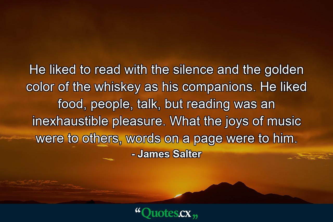 He liked to read with the silence and the golden color of the whiskey as his companions. He liked food, people, talk, but reading was an inexhaustible pleasure. What the joys of music were to others, words on a page were to him. - Quote by James Salter