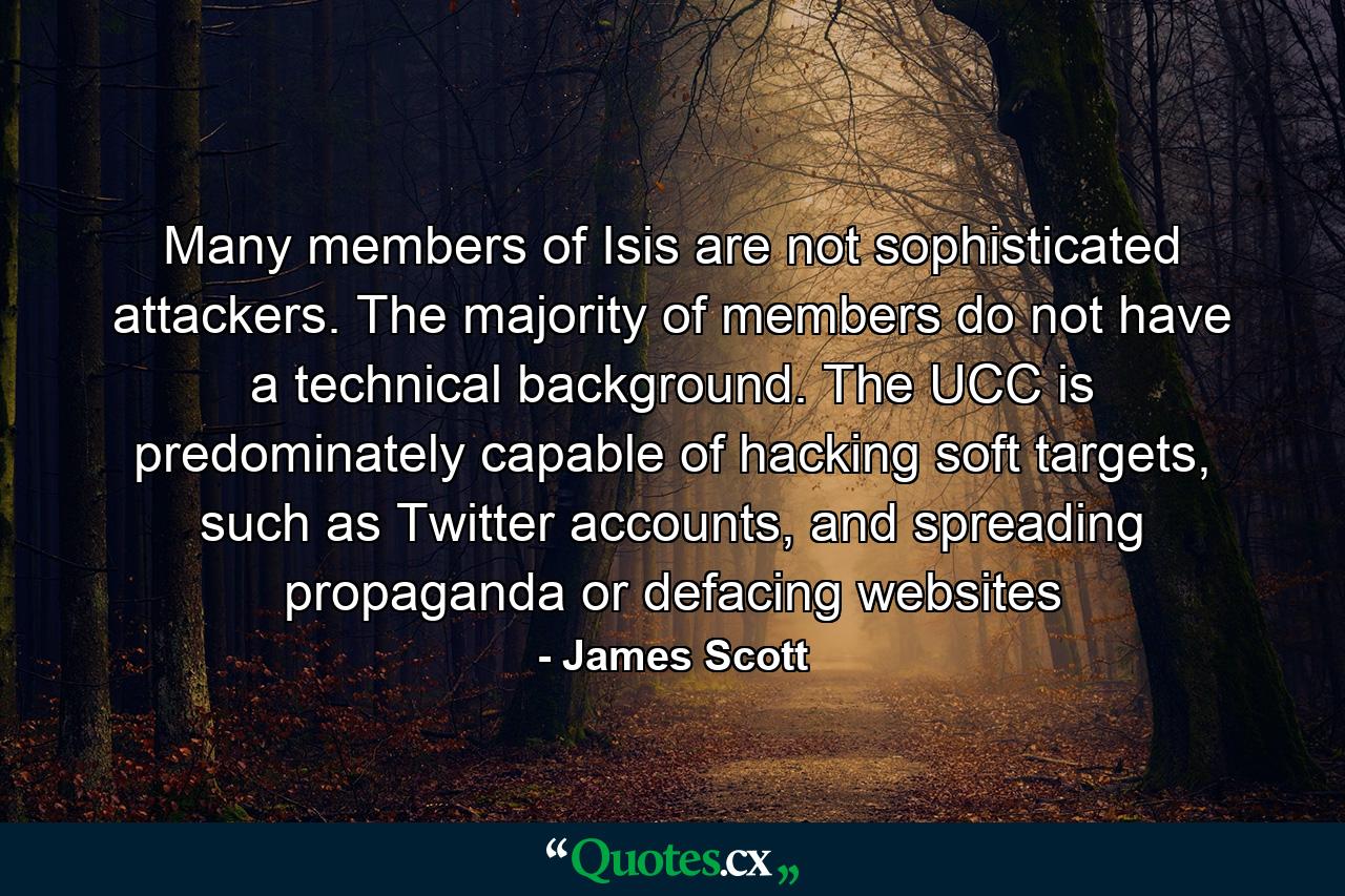 Many members of Isis are not sophisticated attackers. The majority of members do not have a technical background. The UCC is predominately capable of hacking soft targets, such as Twitter accounts, and spreading propaganda or defacing websites - Quote by James Scott